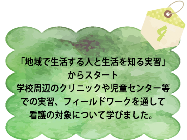 「地域で生活する人と生活を知る実習」からスタート 学校周辺のクリニックや児童センター等での実習、フィールドワークを通して看護の対象について学びました。